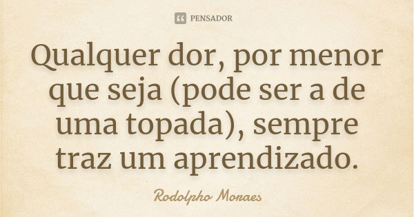 Qualquer dor, por menor que seja (pode ser a de uma topada), sempre traz um aprendizado.... Frase de Rodolpho Moraes.