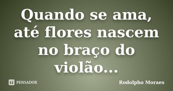 Quando se ama, até flores nascem no braço do violão...... Frase de Rodolpho Moraes.
