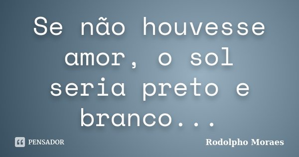Se não houvesse amor, o sol seria preto e branco...... Frase de Rodolpho Moraes.