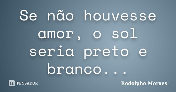 Se não houvesse amor, o sol seria preto e branco...... Frase de Rodolpho Moraes.