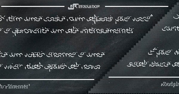 Só tem uma coisa ruim depois que você curte e aproveita um dia intensamente. É que fica um vazio enorme e uma sede louca de viver tudo aquilo de novo.... Frase de Rodolpho Pimentel.