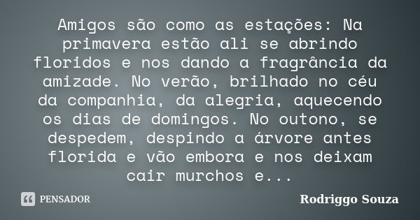 Amigos são como as estações: Na primavera estão ali se abrindo floridos e nos dando a fragrância da amizade. No verão, brilhado no céu da companhia, da alegria,... Frase de Rodriggo Souza.