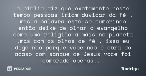 a biblia diz que exatamente neste tempo pessoas iriam duvidar da fé , mas a palavra está se cumprindo então deixe de olhar o evangelho como uma religião a mais ... Frase de rodrigo.