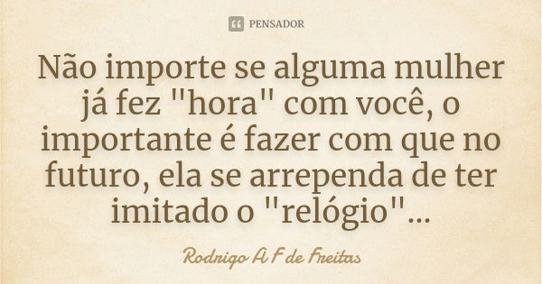 Não importe se alguma mulher já fez "hora" com você, o importante é fazer com que no futuro, ela se arrependa de ter imitado o "relógio"...... Frase de Rodrigo A F de Freitas.