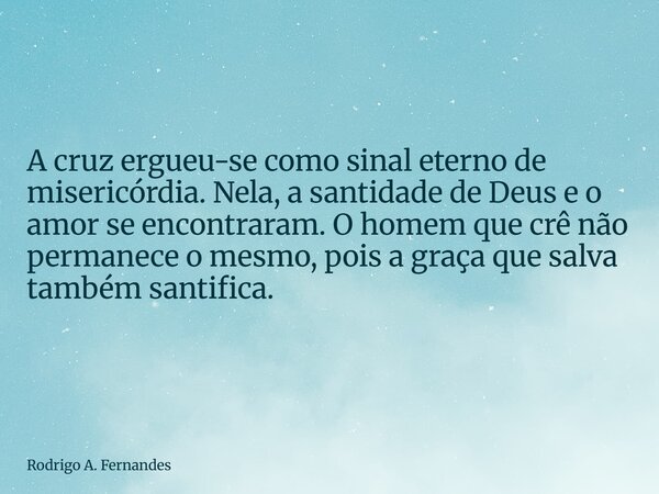 A cruz ergueu-se como sinal eterno de misericórdia. Nela, a santidade de Deus e o amor se encontraram. O homem que crê não permanece o mesmo, pois a graça que s... Frase de Rodrigo A. Fernandes.