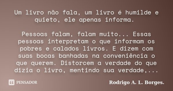 Um livro não fala, um livro é humilde e quieto, ele apenas informa. Pessoas falam, falam muito... Essas pessoas interpretam o que informam os pobres e calados l... Frase de Rodrigo A. L. Borges..