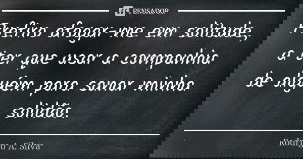 Prefiro afogar-me em solitude, a ter que usar a companhia de alguém para sanar minha solidão.... Frase de Rodrigo A. Silva.