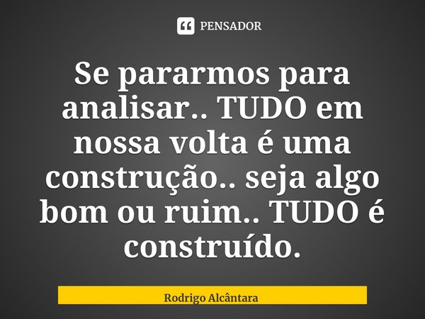 ⁠Se pararmos para analisar.. TUDO em nossa volta é uma construção.. seja algo bom ou ruim.. TUDO é construído.... Frase de Rodrigo Alcântara.