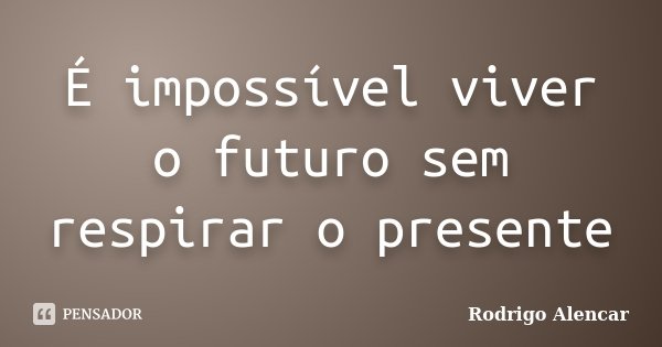 É impossível viver o futuro sem respirar o presente... Frase de Rodrigo Alencar.