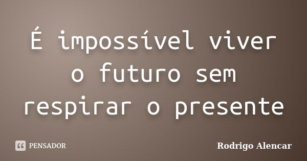 É impossível viver o futuro sem respirar o presente... Frase de Rodrigo Alencar.