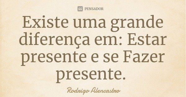 Existe uma grande diferença em: Estar presente e se Fazer presente.... Frase de Rodrigo Alencastro.