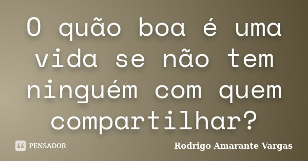 O quão boa é uma vida se não tem ninguém com quem compartilhar?... Frase de Rodrigo Amarante Vargas.