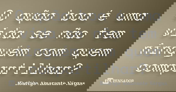 O quão boa é uma vida se não tem ninguém com quem compartilhar?... Frase de Rodrigo Amarante Vargas.