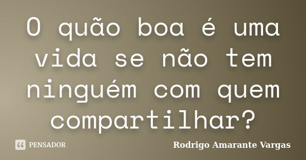 O quão boa é uma vida se não tem ninguém com quem compartilhar?... Frase de Rodrigo Amarante Vargas.