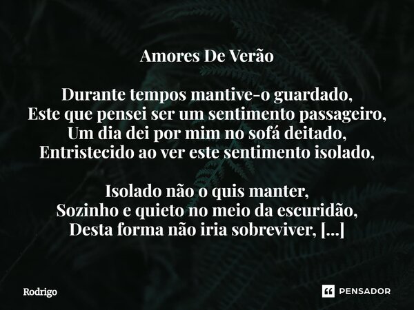 Amores De Verão Durante tempos mantive-o guardado, Este que pensei ser um sentimento passageiro, Um dia dei por mim no sofá deitado, Entristecido ao ver este s... Frase de Rodrigo.