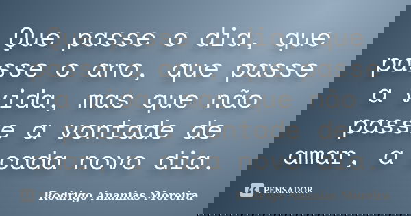 Que passe o dia, que passe o ano, que passe a vida, mas que não passe a vontade de amar, a cada novo dia.... Frase de Rodrigo Ananias Moreira.