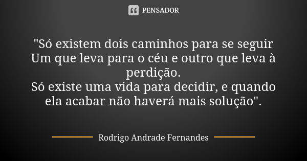 "Só existem dois caminhos para se seguir Um que leva para o céu e outro que leva à perdição. Só existe uma vida para decidir, e quando ela acabar não haver... Frase de Rodrigo Andrade Fernandes.