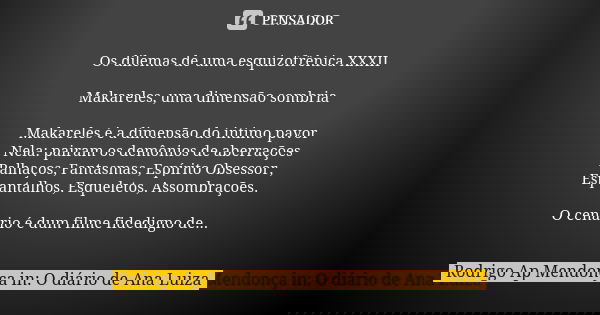 Os dilemas de uma esquizofrênica XXXII Makareles, uma dimensão sombria Makareles é a dimensão do íntimo pavor Nela: pairam os demônios de aberrações Palhaços, F... Frase de Rodrigo Ap Mendonça in: O diário de Ana Luiza.