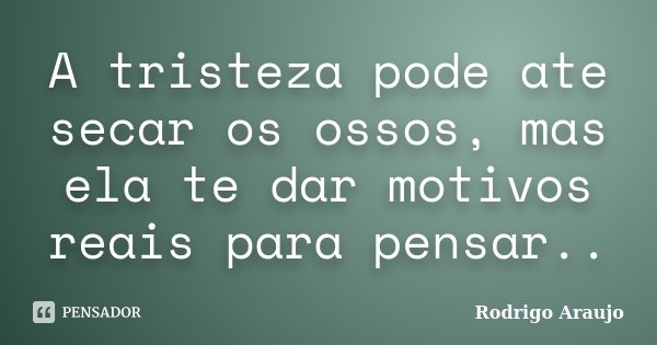 A tristeza pode ate secar os ossos, mas ela te dar motivos reais para pensar..... Frase de Rodrigo Araujo.