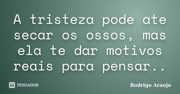 A tristeza pode ate secar os ossos, mas ela te dar motivos reais para pensar..... Frase de Rodrigo Araujo.