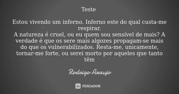 Teste Estou vivendo um inferno. Inferno este do qual custa-me respirar.
A natureza é cruel, ou eu quem sou sensível de mais? A verdade é que os sere mais algoze... Frase de RODRIGO ARAUJO.