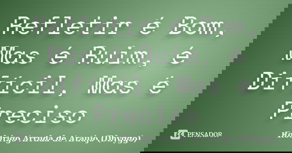 Refletir é Bom, Mas é Ruim, é Difícil, Mas é Preciso... Frase de Rodrigo Arruda de Araujo (Dhyggo).