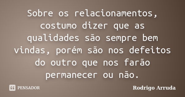 Sobre os relacionamentos, costumo dizer que as qualidades são sempre bem vindas, porém são nos defeitos do outro que nos farão permanecer ou não.... Frase de Rodrigo Arruda.