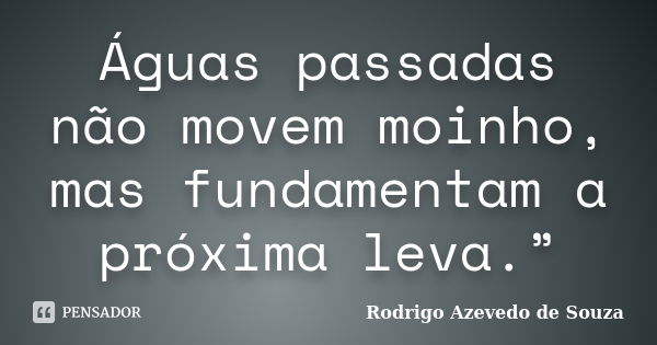 Águas passadas não movem moinho, mas fundamentam a próxima leva.”... Frase de Rodrigo Azevedo de Souza.