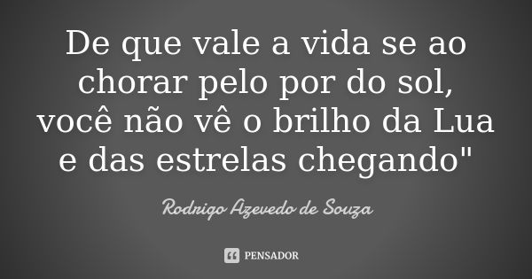 De que vale a vida se ao chorar pelo por do sol, você não vê o brilho da Lua e das estrelas chegando"... Frase de Rodrigo Azevedo de Souza.