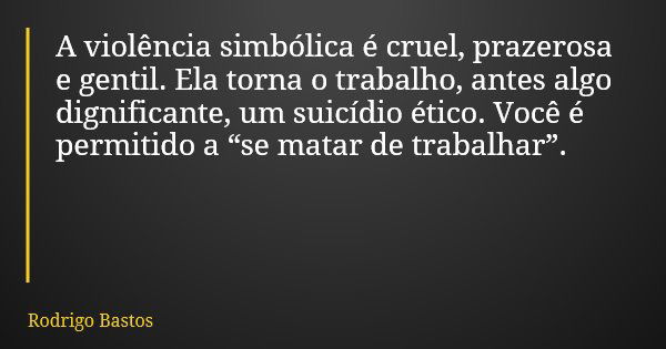 A violência simbólica é cruel, prazerosa e gentil. Ela torna o trabalho, antes algo dignificante, um suicídio ético. Você é permitido a “se matar de trabalhar”.... Frase de Rodrigo Bastos.