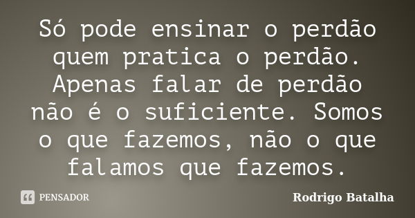 Só pode ensinar o perdão quem pratica o perdão. Apenas falar de perdão não é o suficiente. Somos o que fazemos, não o que falamos que fazemos.... Frase de Rodrigo Batalha.