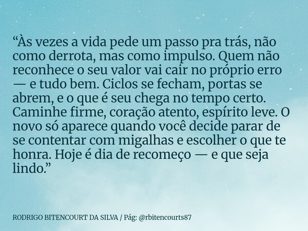 “Às vezes a vida pede um passo pra trás, não como derrota, mas como impulso. Quem não reconhece o seu valor vai cair no próprio erro — e tudo bem. Ciclos se fec... Frase de RODRIGO BITENCOURT DA SILVA Pág: rbitencourts87.