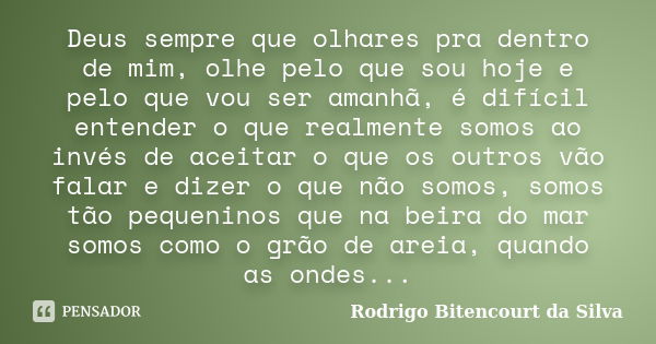 Deus sempre que olhares pra dentro de mim, olhe pelo que sou hoje e pelo que vou ser amanhã, é difícil entender o que realmente somos ao invés de aceitar o que ... Frase de Rodrigo Bitencourt da Silva.