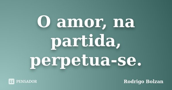 O amor, na partida, perpetua-se.... Frase de Rodrigo Bolzan.