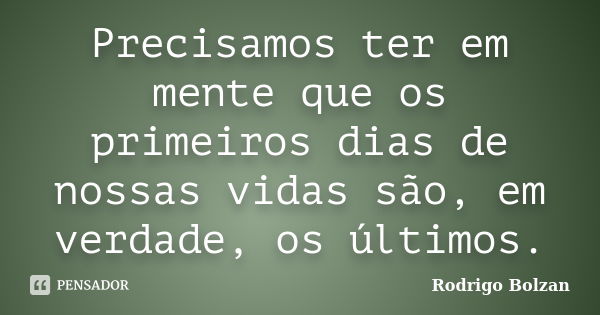 Precisamos ter em mente que os primeiros dias de nossas vidas são, em verdade, os últimos.... Frase de Rodrigo Bolzan.