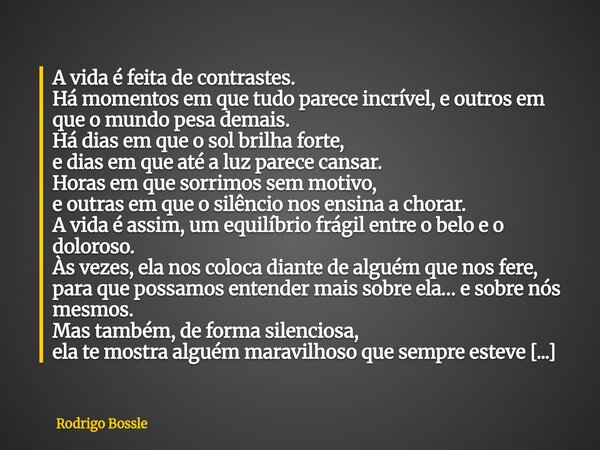 A vida é feita de contrastes. Há momentos em que tudo parece incrível, e outros em que o mundo pesa demais. Há dias em que o sol brilha forte, e dias em que até... Frase de Rodrigo Bossle.
