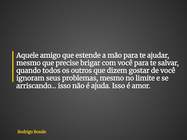 Aquele amigo que estende a mão para te ajudar, mesmo que precise brigar com você para te salvar, quando todos os outros que dizem gostar de você ignoram seus pr... Frase de Rodrigo Bossle.