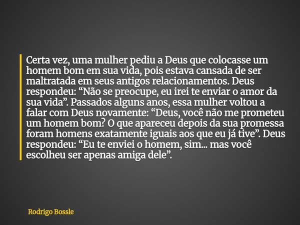 Certa vez, uma mulher pediu a Deus que colocasse um homem bom em sua vida, pois estava cansada de ser maltratada em seus antigos relacionamentos. Deus respondeu... Frase de Rodrigo Bossle.