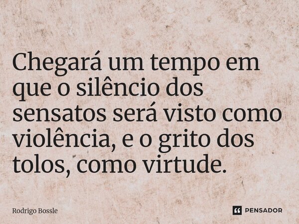 Chegará um tempo em que o silêncio dos sensatos será visto como violência, e o grito dos tolos, como virtude.... Frase de Rodrigo Bossle.