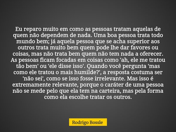 Eu reparo muito em como as pessoas tratam aquelas de quem não dependem de nada. Uma boa pessoa trata todo mundo bem; já aquela pessoa que se acha superior aos o... Frase de Rodrigo Bossle.