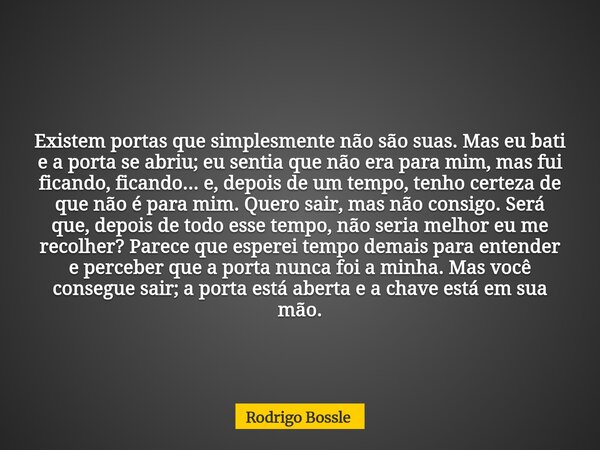 Existem portas que simplesmente não são suas. Mas eu bati e a porta se abriu; eu sentia que não era para mim, mas fui ficando, ficando... e, depois de um tempo,... Frase de Rodrigo Bossle.