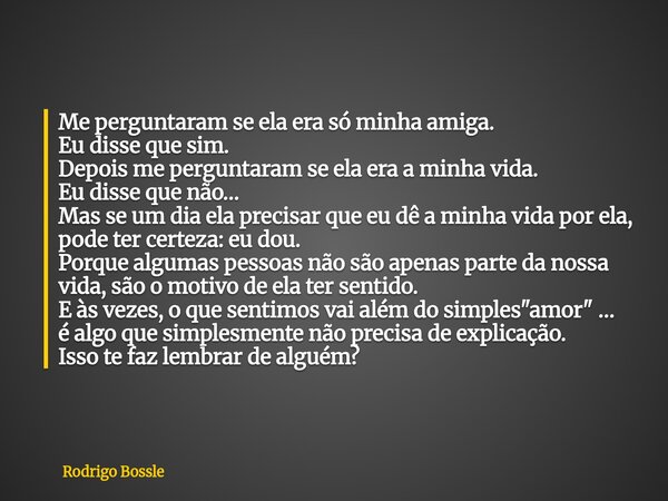 Me perguntaram se ela era só minha amiga. Eu disse que sim. Depois me perguntaram se ela era a minha vida. Eu disse que não… Mas se um dia ela precisar que eu d... Frase de Rodrigo Bossle.