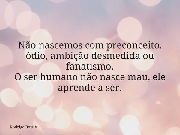 Não nascemos com preconceito, ódio, ambição desmedida ou fanatismo. O ser humano não nasce mau, ele aprende a ser.... Frase de Rodrigo Bossle.