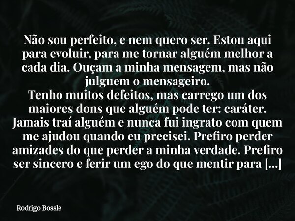Não sou perfeito, e nem quero ser. Estou aqui para evoluir, para me tornar alguém melhor a cada dia. Ouçam a minha mensagem, mas não julguem o mensageiro. Tenho... Frase de Rodrigo Bossle.