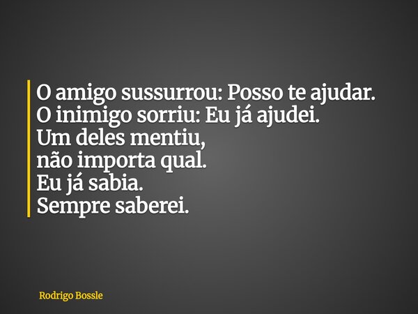 O amigo sussurrou: Posso te ajudar. O inimigo sorriu: Eu já ajudei. Um deles mentiu, não importa qual. Eu já sabia. Sempre saberei.... Frase de Rodrigo Bossle.