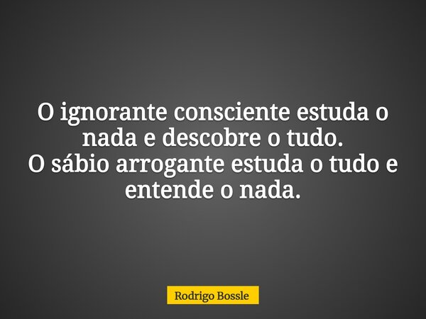 O ignorante consciente estuda o nada e descobre o tudo. O sábio arrogante estuda o tudo e entende o nada.... Frase de Rodrigo Bossle.