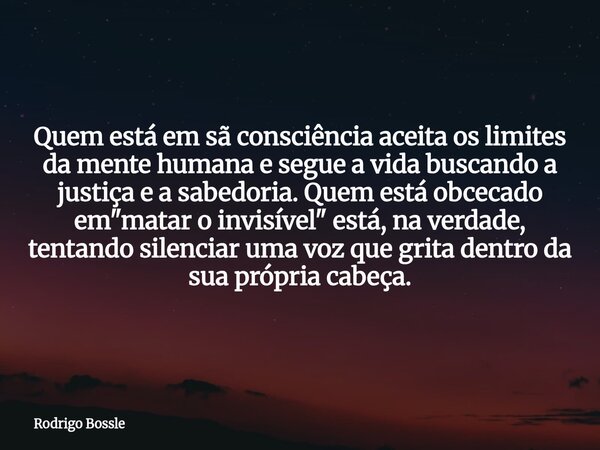 Quem está em sã consciência aceita os limites da mente humana e segue a vida buscando a justiça e a sabedoria. Quem está obcecado em "matar o invisível&quo... Frase de Rodrigo Bossle.