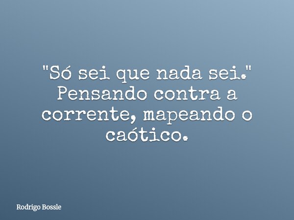 ​"Só sei que nada sei." Pensando contra a corrente, mapeando o caótico.... Frase de Rodrigo Bossle.