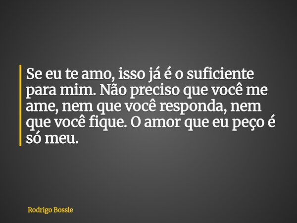 Se eu te amo, isso já é o suficiente para mim. Não preciso que você me ame, nem que você responda, nem que você fique. O amor que eu peço é só meu.... Frase de Rodrigo Bossle.