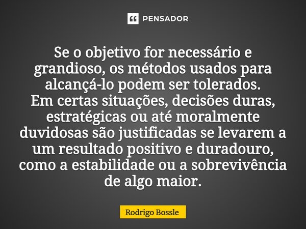 Se o objetivo for necessário e grandioso, os métodos usados para alcançá-lo podem ser tolerados. Em certas situações, decisões duras, estratégicas ou até moral... Frase de Rodrigo Bossle.
